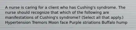 A nurse is caring for a client who has Cushing's syndrome. The nurse should recognize that which of the following are manifestations of Cushing's syndrome? (Select all that apply.) Hypertension Tremors Moon face Purple striations Buffalo hump