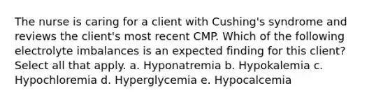 The nurse is caring for a client with Cushing's syndrome and reviews the client's most recent CMP. Which of the following electrolyte imbalances is an expected finding for this client? Select all that apply. a. Hyponatremia b. Hypokalemia c. Hypochloremia d. Hyperglycemia e. Hypocalcemia