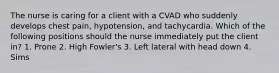 The nurse is caring for a client with a CVAD who suddenly develops chest pain, hypotension, and tachycardia. Which of the following positions should the nurse immediately put the client in? 1. Prone 2. High Fowler's 3. Left lateral with head down 4. Sims