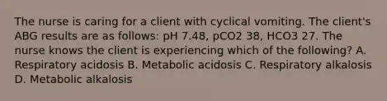 The nurse is caring for a client with cyclical vomiting. The client's ABG results are as follows: pH 7.48, pCO2 38, HCO3 27. The nurse knows the client is experiencing which of the following? A. Respiratory acidosis B. Metabolic acidosis C. Respiratory alkalosis D. Metabolic alkalosis