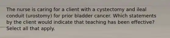 The nurse is caring for a client with a cystectomy and ileal conduit (urostomy) for prior bladder cancer. Which statements by the client would indicate that teaching has been effective? Select all that apply.