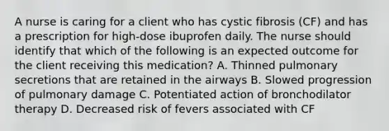 A nurse is caring for a client who has cystic fibrosis (CF) and has a prescription for high-dose ibuprofen daily. The nurse should identify that which of the following is an expected outcome for the client receiving this medication? A. Thinned pulmonary secretions that are retained in the airways B. Slowed progression of pulmonary damage C. Potentiated action of bronchodilator therapy D. Decreased risk of fevers associated with CF