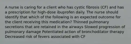 A nurse is caring for a client who has cystic fibrosis (CF) and has a prescription for high-dose ibuprofen daily. The nurse should identify that which of the following is an expected outcome for the client receiving this medication? Thinned pulmonary secretions that are retained in the airways Slowed progression of pulmonary damage Potentiated action of bronchodilator therapy Decreased risk of fevers associated with CF