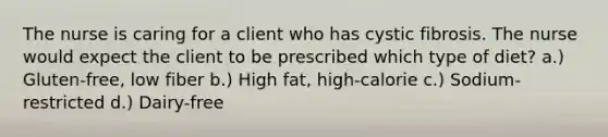 The nurse is caring for a client who has cystic fibrosis. The nurse would expect the client to be prescribed which type of diet? a.) Gluten-free, low fiber b.) High fat, high-calorie c.) Sodium-restricted d.) Dairy-free