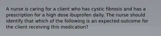 A nurse is caring for a client who has cystic fibrosis and has a prescription for a high dose ibuprofen daily. The nurse should identify that which of the following is an expected outcome for the client receiving this medication?