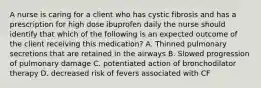 A nurse is caring for a client who has cystic fibrosis and has a prescription for high dose ibuprofen daily the nurse should identify that which of the following is an expected outcome of the client receiving this medication? A. Thinned pulmonary secretions that are retained in the airways B. Slowed progression of pulmonary damage C. potentiated action of bronchodilator therapy D. decreased risk of fevers associated with CF