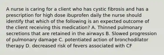 A nurse is caring for a client who has cystic fibrosis and has a prescription for high dose ibuprofen daily the nurse should identify that which of the following is an expected outcome of the client receiving this medication? A. Thinned pulmonary secretions that are retained in the airways B. Slowed progression of pulmonary damage C. potentiated action of bronchodilator therapy D. decreased risk of fevers associated with CF