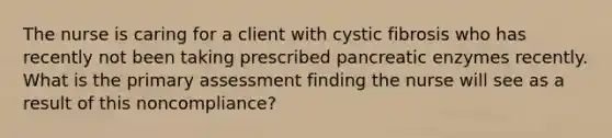 The nurse is caring for a client with cystic fibrosis who has recently not been taking prescribed pancreatic enzymes recently. What is the primary assessment finding the nurse will see as a result of this noncompliance?