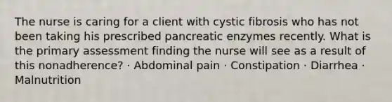 The nurse is caring for a client with cystic fibrosis who has not been taking his prescribed pancreatic enzymes recently. What is the primary assessment finding the nurse will see as a result of this nonadherence? · Abdominal pain · Constipation · Diarrhea · Malnutrition