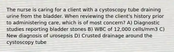 The nurse is caring for a client with a cystoscopy tube draining urine from the bladder. When reviewing the client's history prior to administering care, which is of most concern? A) Diagnostic studies reporting bladder stones B) WBC of 12,000 cells/mm3 C) New diagnosis of urosepsis D) Crusted drainage around the cystoscopy tube