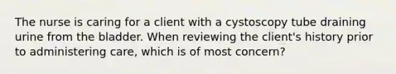 The nurse is caring for a client with a cystoscopy tube draining urine from the bladder. When reviewing the client's history prior to administering care, which is of most concern?