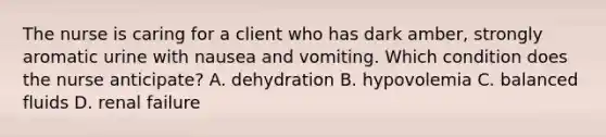 The nurse is caring for a client who has dark amber, strongly aromatic urine with nausea and vomiting. Which condition does the nurse anticipate? A. dehydration B. hypovolemia C. balanced fluids D. renal failure