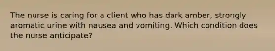 The nurse is caring for a client who has dark amber, strongly aromatic urine with nausea and vomiting. Which condition does the nurse anticipate?