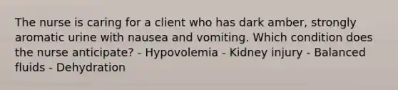 The nurse is caring for a client who has dark amber, strongly aromatic urine with nausea and vomiting. Which condition does the nurse anticipate? - Hypovolemia - Kidney injury - Balanced fluids - Dehydration