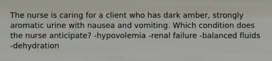 The nurse is caring for a client who has dark amber, strongly aromatic urine with nausea and vomiting. Which condition does the nurse anticipate? -hypovolemia -renal failure -balanced fluids -dehydration