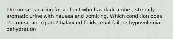 The nurse is caring for a client who has dark amber, strongly aromatic urine with nausea and vomiting. Which condition does the nurse anticipate? balanced fluids renal failure hypovolemia dehydration