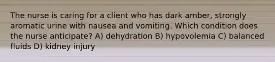 The nurse is caring for a client who has dark amber, strongly aromatic urine with nausea and vomiting. Which condition does the nurse anticipate? A) dehydration B) hypovolemia C) balanced fluids D) kidney injury