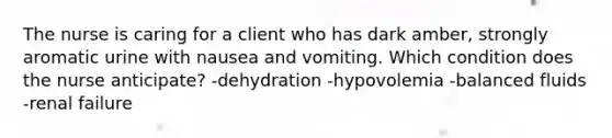 The nurse is caring for a client who has dark amber, strongly aromatic urine with nausea and vomiting. Which condition does the nurse anticipate? -dehydration -hypovolemia -balanced fluids -renal failure