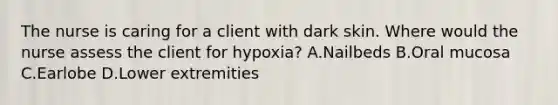 The nurse is caring for a client with dark skin. Where would the nurse assess the client for hypoxia? A.Nailbeds B.Oral mucosa C.Earlobe D.Lower extremities