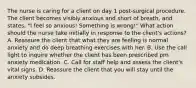 The nurse is caring for a client on day 1 post-surgical procedure. The client becomes visibly anxious and short of breath, and states, "I feel so anxious! Something is wrong!" What action should the nurse take initially in response to the client's actions? A. Reassure the client that what they are feeling is normal anxiety and do deep breathing exercises with her. B. Use the call light to inquire whether the client has been prescribed prn anxiety medication. C. Call for staff help and assess the client's vital signs. D. Reassure the client that you will stay until the anxiety subsides.