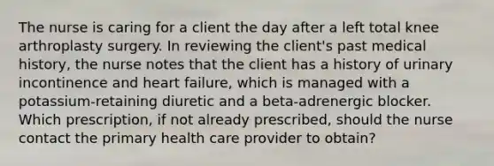 The nurse is caring for a client the day after a left total knee arthroplasty surgery. In reviewing the client's past medical history, the nurse notes that the client has a history of urinary incontinence and heart failure, which is managed with a potassium-retaining diuretic and a beta-adrenergic blocker. Which prescription, if not already prescribed, should the nurse contact the primary health care provider to obtain?