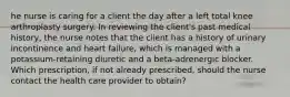 he nurse is caring for a client the day after a left total knee arthroplasty surgery. In reviewing the client's past medical history, the nurse notes that the client has a history of urinary incontinence and heart failure, which is managed with a potassium-retaining diuretic and a beta-adrenergic blocker. Which prescription, if not already prescribed, should the nurse contact the health care provider to obtain?