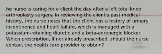 he nurse is caring for a client the day after a left total knee arthroplasty surgery. In reviewing the client's past medical history, the nurse notes that the client has a history of urinary incontinence and heart failure, which is managed with a potassium-retaining diuretic and a beta-adrenergic blocker. Which prescription, if not already prescribed, should the nurse contact the health care provider to obtain?