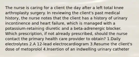 The nurse is caring for a client the day after a left total knee arthroplasty surgery. In reviewing the client's past medical history, the nurse notes that the client has a history of urinary incontinence and heart failure, which is managed with a potassium-retaining diuretic and a beta-adrenergic blocker. Which prescription, if not already prescribed, should the nurse contact the primary health care provider to obtain? 1.Daily electrolytes 2.A 12-lead electrocardiogram 3.Resume the client's dose of metoprolol 4.Insertion of an indwelling urinary catheter