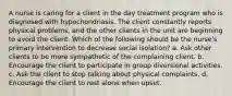 A nurse is caring for a client in the day treatment program who is diagnosed with hypochondriasis. The client constantly reports physical problems, and the other clients in the unit are beginning to avoid the client. Which of the following should be the nurse's primary intervention to decrease social isolation? a. Ask other clients to be more sympathetic of the complaining client. b. Encourage the client to participate in group diversional activities. c. Ask the client to stop talking about physical complaints. d. Encourage the client to rest alone when upset.