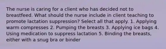 The nurse is caring for a client who has decided not to breastfeed. What should the nurse include in client teaching to promote lactation suppression? Select all that apply. 1. Applying warm compresses 2. Pumping the breasts 3. Applying ice bags 4. Using medication to suppress lactation 5. Binding the breasts, either with a snug bra or binder