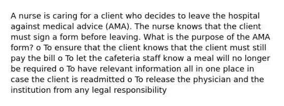 A nurse is caring for a client who decides to leave the hospital against medical advice (AMA). The nurse knows that the client must sign a form before leaving. What is the purpose of the AMA form? o To ensure that the client knows that the client must still pay the bill o To let the cafeteria staff know a meal will no longer be required o To have relevant information all in one place in case the client is readmitted o To release the physician and the institution from any legal responsibility