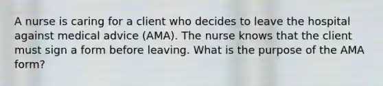 A nurse is caring for a client who decides to leave the hospital against medical advice (AMA). The nurse knows that the client must sign a form before leaving. What is the purpose of the AMA form?