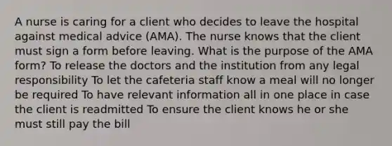 A nurse is caring for a client who decides to leave the hospital against medical advice (AMA). The nurse knows that the client must sign a form before leaving. What is the purpose of the AMA form? To release the doctors and the institution from any legal responsibility To let the cafeteria staff know a meal will no longer be required To have relevant information all in one place in case the client is readmitted To ensure the client knows he or she must still pay the bill