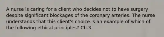 A nurse is caring for a client who decides not to have surgery despite significant blockages of the coronary arteries. The nurse understands that this client's choice is an example of which of the following ethical principles? Ch.3