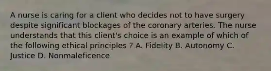 A nurse is caring for a client who decides not to have surgery despite significant blockages of the coronary arteries. The nurse understands that this client's choice is an example of which of the following ethical principles ? A. Fidelity B. Autonomy C. Justice D. Nonmaleficence