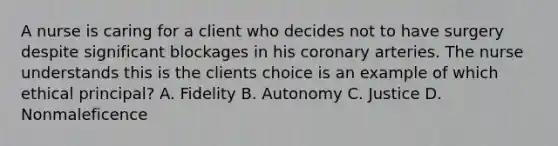 A nurse is caring for a client who decides not to have surgery despite significant blockages in his coronary arteries. The nurse understands this is the clients choice is an example of which ethical principal? A. Fidelity B. Autonomy C. Justice D. Nonmaleficence