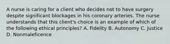 A nurse is caring for a client who decides not to have surgery despite significant blockages in his coronary arteries. The nurse understands that this client's choice is an example of which of the following ethical principles? A. Fidelity B. Autonomy C. Justice D. Nonmaleficence