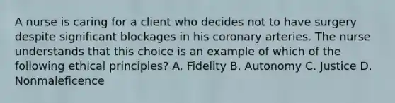 A nurse is caring for a client who decides not to have surgery despite significant blockages in his coronary arteries. The nurse understands that this choice is an example of which of the following ethical principles? A. Fidelity B. Autonomy C. Justice D. Nonmaleficence