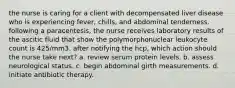 the nurse is caring for a client with decompensated liver disease who is experiencing fever, chills, and abdominal tenderness. following a paracentesis, the nurse receives laboratory results of the ascitic fluid that show the polymorphonuclear leukocyte count is 425/mm3. after notifying the hcp, which action should the nurse take next? a. review serum protein levels. b. assess neurological status. c. begin abdominal girth measurements. d. initiate antibiotic therapy.