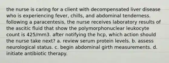 the nurse is caring for a client with decompensated liver disease who is experiencing fever, chills, and abdominal tenderness. following a paracentesis, the nurse receives laboratory results of the ascitic fluid that show the polymorphonuclear leukocyte count is 425/mm3. after notifying the hcp, which action should the nurse take next? a. review serum protein levels. b. assess neurological status. c. begin abdominal girth measurements. d. initiate antibiotic therapy.