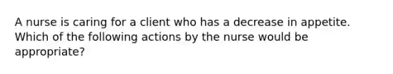 A nurse is caring for a client who has a decrease in appetite. Which of the following actions by the nurse would be appropriate?