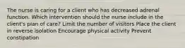 The nurse is caring for a client who has decreased adrenal function. Which intervention should the nurse include in the client's plan of care? Limit the number of visitors Place the client in reverse isolation Encourage physical activity Prevent constipation