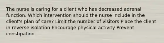 The nurse is caring for a client who has decreased adrenal function. Which intervention should the nurse include in the client's plan of care? Limit the number of visitors Place the client in reverse isolation Encourage physical activity Prevent constipation