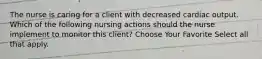 The nurse is caring for a client with decreased cardiac output. Which of the following nursing actions should the nurse implement to monitor this client? Choose Your Favorite Select all that apply.