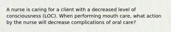 A nurse is caring for a client with a decreased level of consciousness (LOC). When performing mouth care, what action by the nurse will decrease complications of oral care?