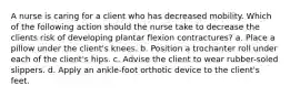 A nurse is caring for a client who has decreased mobility. Which of the following action should the nurse take to decrease the clients risk of developing plantar flexion contractures? a. Place a pillow under the client's knees. b. Position a trochanter roll under each of the client's hips. c. Advise the client to wear rubber-soled slippers. d. Apply an ankle-foot orthotic device to the client's feet.