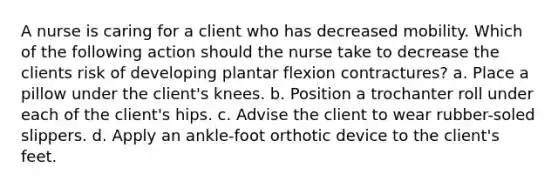 A nurse is caring for a client who has decreased mobility. Which of the following action should the nurse take to decrease the clients risk of developing plantar flexion contractures? a. Place a pillow under the client's knees. b. Position a trochanter roll under each of the client's hips. c. Advise the client to wear rubber-soled slippers. d. Apply an ankle-foot orthotic device to the client's feet.