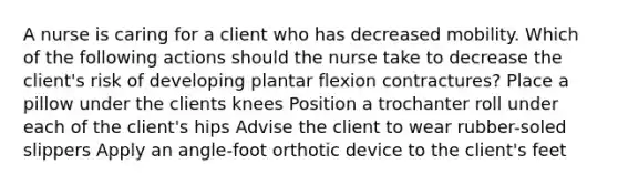 A nurse is caring for a client who has decreased mobility. Which of the following actions should the nurse take to decrease the client's risk of developing plantar flexion contractures? Place a pillow under the clients knees Position a trochanter roll under each of the client's hips Advise the client to wear rubber-soled slippers Apply an angle-foot orthotic device to the client's feet