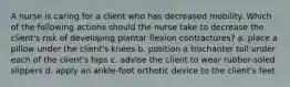 A nurse is caring for a client who has decreased mobility. Which of the following actions should the nurse take to decrease the client's risk of developing plantar flexion contractures? a. place a pillow under the client's knees b. position a trochanter toll under each of the client's hips c. advise the client to wear rubber-soled slippers d. apply an ankle-foot orthotic device to the client's feet