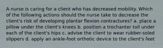 A nurse is caring for a client who has decreased mobility. Which of the following actions should the nurse take to decrease the client's risk of developing plantar flexion contractures? a. place a pillow under the client's knees b. position a trochanter toll under each of the client's hips c. advise the client to wear rubber-soled slippers d. apply an ankle-foot orthotic device to the client's feet